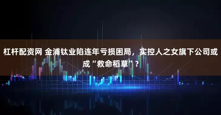杠杆配资网 金浦钛业陷连年亏损困局，实控人之女旗下公司或成“救命稻草”？