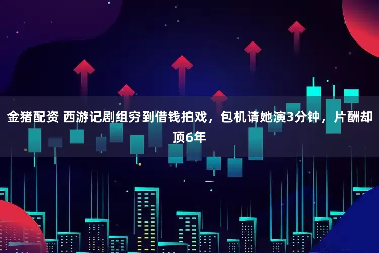 金猪配资 西游记剧组穷到借钱拍戏，包机请她演3分钟，片酬却顶6年