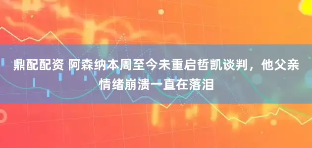 鼎配配资 阿森纳本周至今未重启哲凯谈判，他父亲情绪崩溃一直在落泪