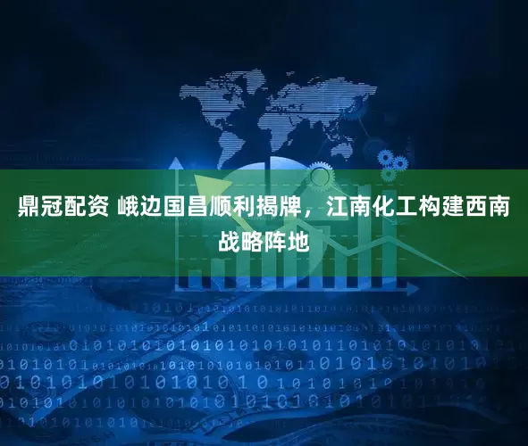鼎冠配资 峨边国昌顺利揭牌，江南化工构建西南战略阵地