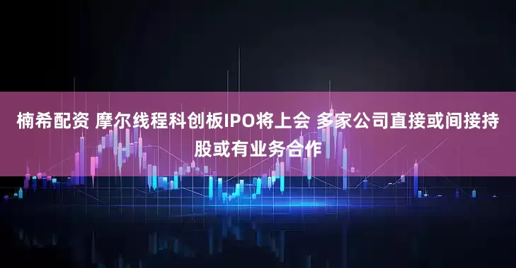 楠希配资 摩尔线程科创板IPO将上会 多家公司直接或间接持股或有业务合作