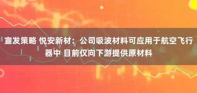 宣发策略 悦安新材：公司吸波材料可应用于航空飞行器中 目前仅向下游提供原材料