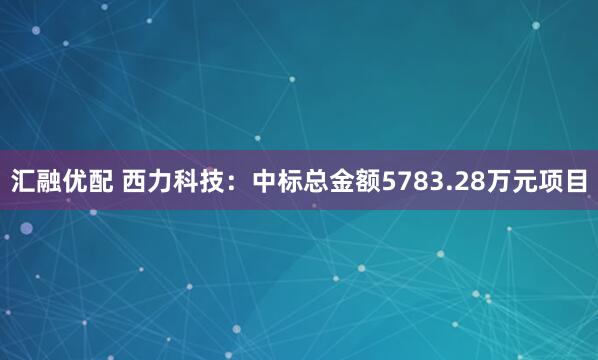 汇融优配 西力科技：中标总金额5783.28万元项目
