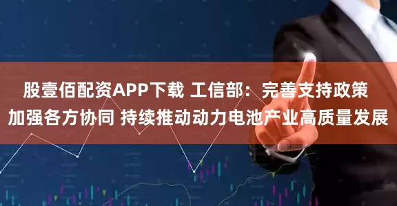 股壹佰配资APP下载 工信部：完善支持政策 加强各方协同 持续推动动力电池产业高质量发展