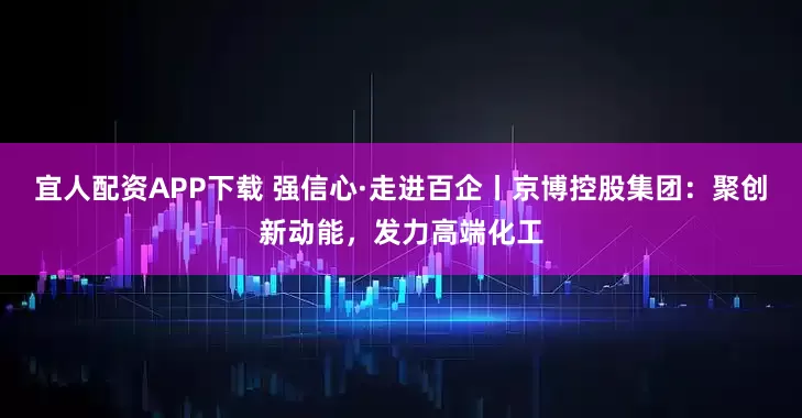 宜人配资APP下载 强信心·走进百企丨京博控股集团：聚创新动能，发力高端化工