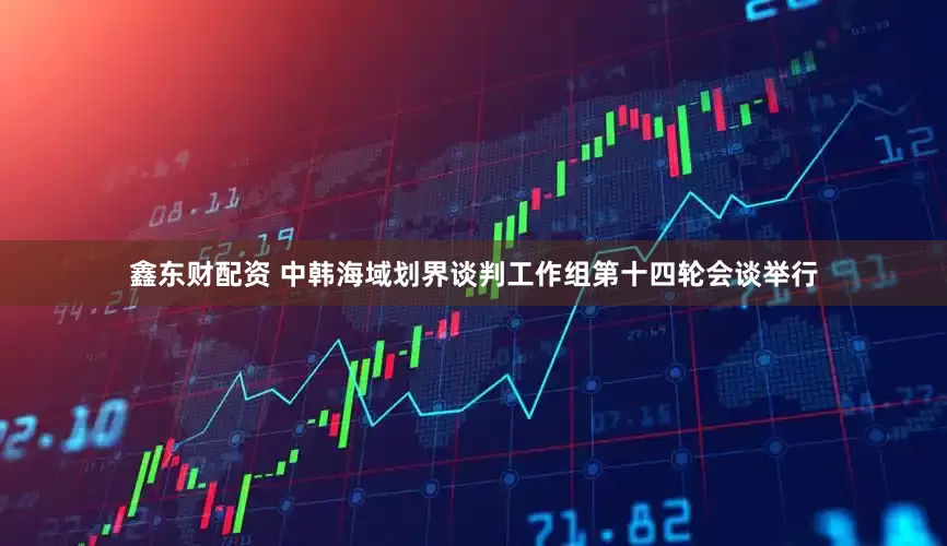 鑫东财配资 中韩海域划界谈判工作组第十四轮会谈举行