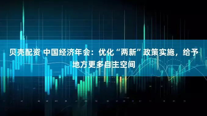 贝壳配资 中国经济年会：优化“两新”政策实施，给予地方更多自主空间
