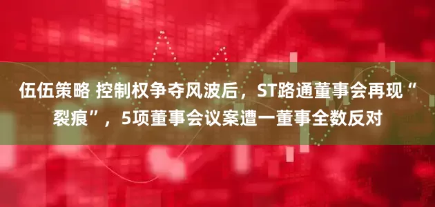 伍伍策略 控制权争夺风波后，ST路通董事会再现“裂痕”，5项董事会议案遭一董事全数反对