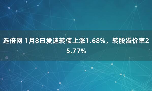 选倍网 1月8日爱迪转债上涨1.68%，转股溢价率25.77%