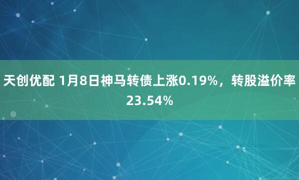 天创优配 1月8日神马转债上涨0.19%，转股溢价率23.54%