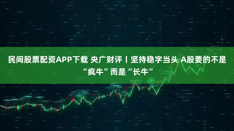 民间股票配资APP下载 央广财评丨坚持稳字当头 A股要的不是“疯牛”而是“长牛”